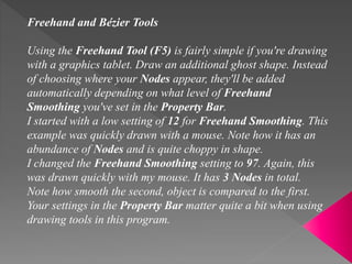 Freehand and Bézier Tools
Using the Freehand Tool (F5) is fairly simple if you're drawing
with a graphics tablet. Draw an additional ghost shape. Instead
of choosing where your Nodes appear, they'll be added
automatically depending on what level of Freehand
Smoothing you've set in the Property Bar.
I started with a low setting of 12 for Freehand Smoothing. This
example was quickly drawn with a mouse. Note how it has an
abundance of Nodes and is quite choppy in shape.
I changed the Freehand Smoothing setting to 97. Again, this
was drawn quickly with my mouse. It has 3 Nodes in total.
Note how smooth the second, object is compared to the first.
Your settings in the Property Bar matter quite a bit when using
drawing tools in this program.
 