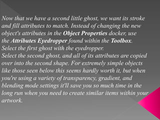Now that we have a second little ghost, we want its stroke
and fill attributes to match. Instead of changing the new
object's attributes in the Object Properties docker, use
the Attributes Eyedropper found within the Toolbox.
Select the first ghost with the eyedropper.
Select the second ghost, and all of its attributes are copied
over into the second shape. For extremely simple objects
like those seen below this seems hardly worth it, but when
you're using a variety of transparency, gradient, and
blending mode settings it'll save you so much time in the
long run when you need to create similar items within your
artwork.
 