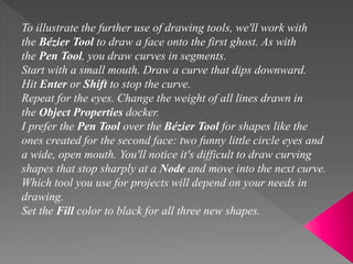To illustrate the further use of drawing tools, we'll work with
the Bézier Tool to draw a face onto the first ghost. As with
the Pen Tool, you draw curves in segments.
Start with a small mouth. Draw a curve that dips downward.
Hit Enter or Shift to stop the curve.
Repeat for the eyes. Change the weight of all lines drawn in
the Object Properties docker.
I prefer the Pen Tool over the Bézier Tool for shapes like the
ones created for the second face: two funny little circle eyes and
a wide, open mouth. You'll notice it's difficult to draw curving
shapes that stop sharply at a Node and move into the next curve.
Which tool you use for projects will depend on your needs in
drawing.
Set the Fill color to black for all three new shapes.
 
