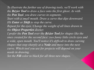 To illustrate the further use of drawing tools, we'll work with
the Bézier Tool to draw a face onto the first ghost. As with
the Pen Tool, you draw curves in segments.
Start with a small mouth. Draw a curve that dips downward.
Hit Enter or Shift to stop the curve.
Repeat for the eyes. Change the weight of all lines drawn in
the Object Properties docker.
I prefer the Pen Tool over the Bézier Tool for shapes like the
ones created for the second face: two funny little circle eyes and
a wide, open mouth. You'll notice it's difficult to draw curving
shapes that stop sharply at a Node and move into the next
curve. Which tool you use for projects will depend on your
needs in drawing.
Set the Fill color to black for all three new shapes.
 