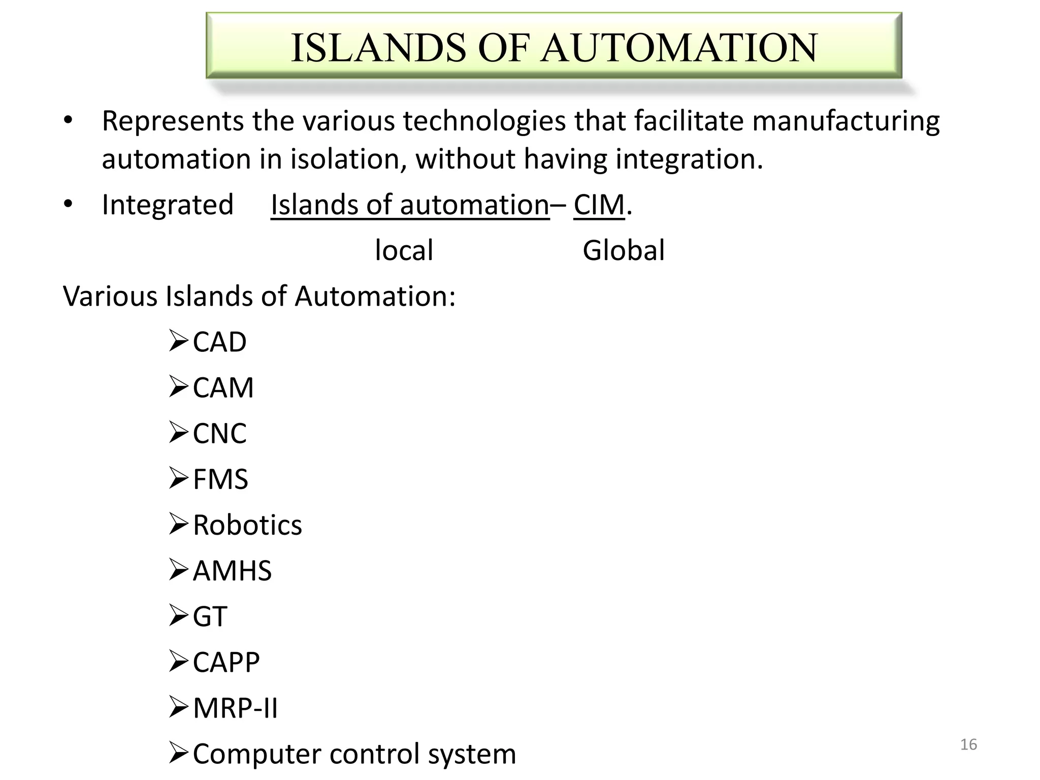 ISLANDS OF AUTOMATION
• Represents the various technologies that facilitate manufacturing
   automation in isolation, without having integration.
• Integrated Islands of automation– CIM.
                        local           Global
Various Islands of Automation:
        CAD
        CAM
        CNC
        FMS
        Robotics
        AMHS
        GT
        CAPP
        MRP-II
        Computer control system                                      16
 