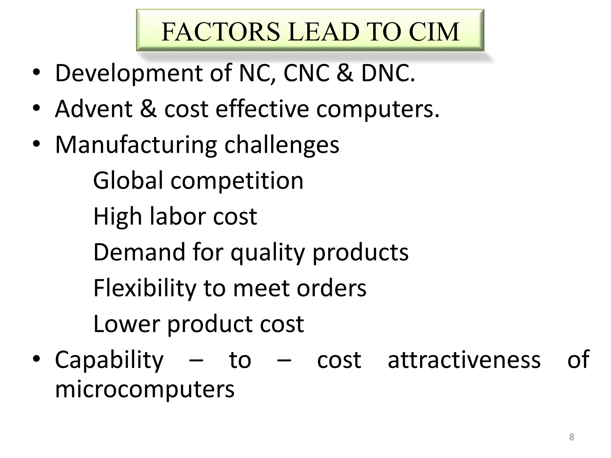 FACTORS LEAD TO CIM
•   Development of NC, CNC & DNC.
•   Advent & cost effective computers.
•   Manufacturing challenges
       Global competition
       High labor cost
       Demand for quality products
       Flexibility to meet orders
       Lower product cost
•   Capability – to – cost attractiveness of
    microcomputers
                                          8
 