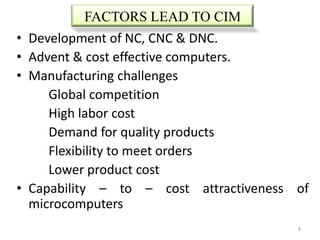 FACTORS LEAD TO CIM
•   Development of NC, CNC & DNC.
•   Advent & cost effective computers.
•   Manufacturing challenges
       Global competition
       High labor cost
       Demand for quality products
       Flexibility to meet orders
       Lower product cost
•   Capability – to – cost attractiveness of
    microcomputers
                                          8
 