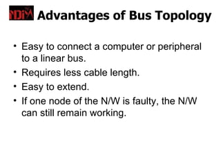 Advantages of Bus Topology

• Easy to connect a computer or peripheral
  to a linear bus.
• Requires less cable length.
• Easy to extend.
• If one node of the N/W is faulty, the N/W
  can still remain working.
 