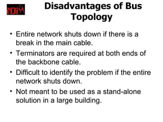 Disadvantages of Bus
                Topology
• Entire network shuts down if there is a
  break in the main cable.
• Terminators are required at both ends of
  the backbone cable.
• Difficult to identify the problem if the entire
  network shuts down.
• Not meant to be used as a stand-alone
  solution in a large building.
 