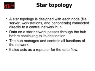 Star topology

• A star topology is designed with each node (file
  server, workstations, and peripherals) connected
  directly to a central network hub.
• Data on a star network passes through the hub
  before continuing to its destination.
• The hub manages and controls all functions of
  the network.
• It also acts as a repeater for the data flow.
 