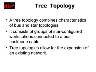 Tree Topology

• A tree topology combines characteristics
  of bus and star topologies.
• It consists of groups of star-configured
  workstations connected to a bus
  backbone cable.
• Tree topologies allow for the expansion of
  an existing network.
 