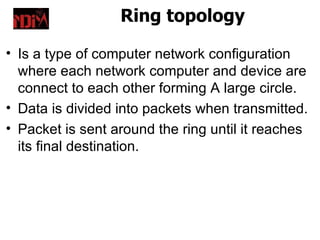 Ring topology

• Is a type of computer network configuration
  where each network computer and device are
  connect to each other forming A large circle.
• Data is divided into packets when transmitted.
• Packet is sent around the ring until it reaches
  its final destination.
 