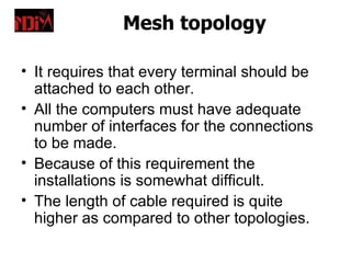 Mesh topology

• It requires that every terminal should be
  attached to each other.
• All the computers must have adequate
  number of interfaces for the connections
  to be made.
• Because of this requirement the
  installations is somewhat difficult.
• The length of cable required is quite
  higher as compared to other topologies.
 
