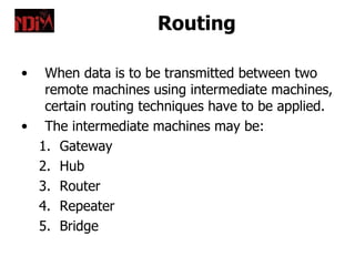 Routing

•  When data is to be transmitted between two
   remote machines using intermediate machines,
   certain routing techniques have to be applied.
• The intermediate machines may be:
  1. Gateway
  2. Hub
  3. Router
  4. Repeater
  5. Bridge
 