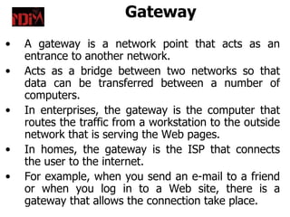 Gateway
•   A gateway is a network point that acts as an
    entrance to another network.
•   Acts as a bridge between two networks so that
    data can be transferred between a number of
    computers.
•   In enterprises, the gateway is the computer that
    routes the traffic from a workstation to the outside
    network that is serving the Web pages.
•   In homes, the gateway is the ISP that connects
    the user to the internet.
•   For example, when you send an e-mail to a friend
    or when you log in to a Web site, there is a
    gateway that allows the connection take place.
 