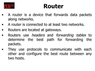 Router
•   A router is a device that forwards data packets
    along networks.
•   A router is connected to at least two networks.
•   Routers are located at gateways.
•   Routers use headers and forwarding tables to
    determine the best path for forwarding the
    packets.
•   They use protocols to communicate with each
    other and configure the best route between any
    two hosts.
 