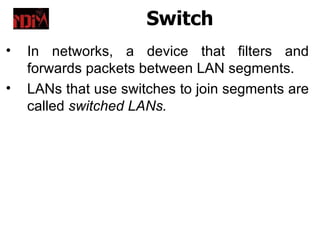 Switch
•   In networks, a device that filters and
    forwards packets between LAN segments.
•   LANs that use switches to join segments are
    called switched LANs.
 