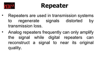 Repeater
•   Repeaters are used in transmission systems
    to    regenerate   signals   distorted   by
    transmission loss.
•   Analog repeaters frequently can only amplify
    the signal while digital repeaters can
    reconstruct a signal to near its original
    quality.
 