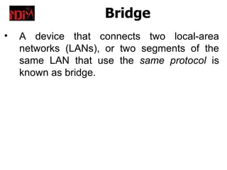 Bridge
•   A device that connects two local-area
    networks (LANs), or two segments of the
    same LAN that use the same protocol is
    known as bridge.
 