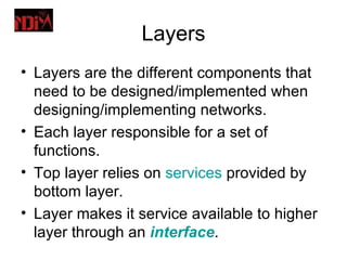 Layers
• Layers are the different components that
  need to be designed/implemented when
  designing/implementing networks.
• Each layer responsible for a set of
  functions.
• Top layer relies on services provided by
  bottom layer.
• Layer makes it service available to higher
  layer through an interface.
 