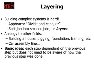 Layering

• Building complex systems is hard!
   – Approach: “Divide and conquer”.
   – Split job into smaller jobs, or layers.
• Analogy to other fields.
   – Building a house: digging, foundation, framing, etc.
   – Car assembly line…
• Basic idea: each step dependent on the previous
  step but does not need to be aware of how the
  previous step was done.
 