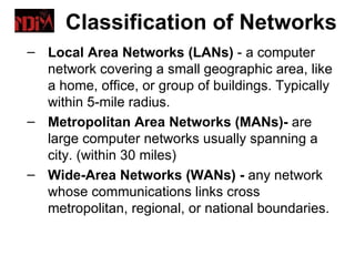 Classification of Networks
– Local Area Networks (LANs) - a computer
  network covering a small geographic area, like
  a home, office, or group of buildings. Typically
  within 5-mile radius.
– Metropolitan Area Networks (MANs)- are
  large computer networks usually spanning a
  city. (within 30 miles)
– Wide-Area Networks (WANs) - any network
  whose communications links cross
  metropolitan, regional, or national boundaries.
 