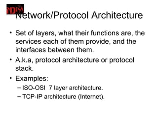 Network/Protocol Architecture
• Set of layers, what their functions are, the
  services each of them provide, and the
  interfaces between them.
• A.k.a, protocol architecture or protocol
  stack.
• Examples:
  – ISO-OSI 7 layer architecture.
  – TCP-IP architecture (Internet).
 