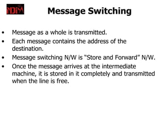 Message Switching

•   Message as a whole is transmitted.
•   Each message contains the address of the
    destination.
•   Message switching N/W is “Store and Forward” N/W.
•   Once the message arrives at the intermediate
    machine, it is stored in it completely and transmitted
    when the line is free.
 