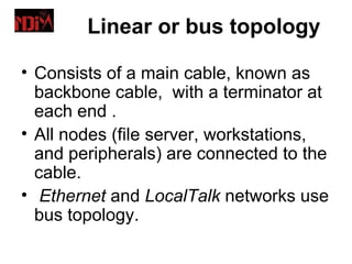 Linear or bus topology

• Consists of a main cable, known as
  backbone cable, with a terminator at
  each end .
• All nodes (file server, workstations,
  and peripherals) are connected to the
  cable.
• Ethernet and LocalTalk networks use
  bus topology.
 