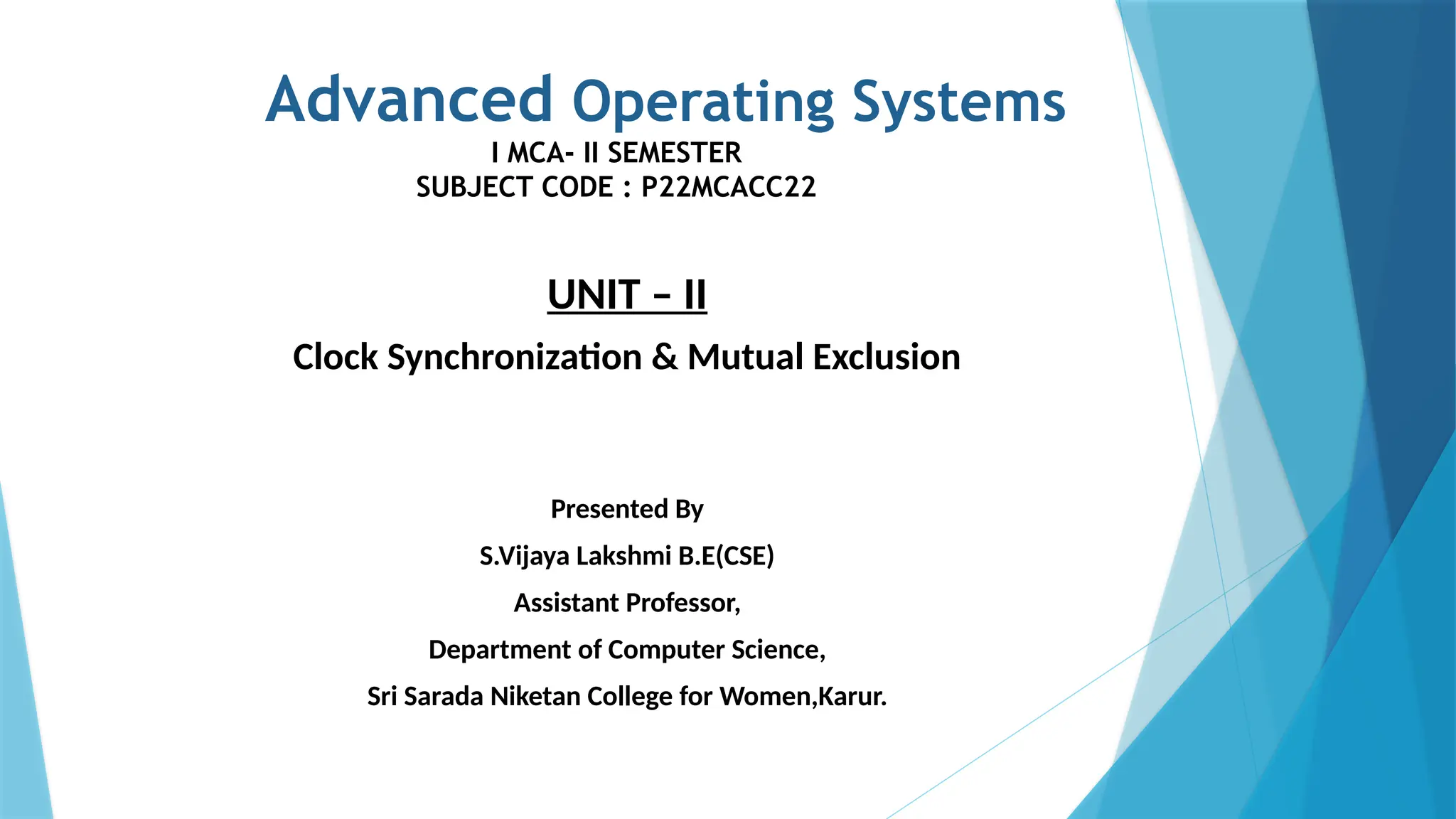 Advanced Operating Systems
I MCA- II SEMESTER
SUBJECT CODE : P22MCACC22
UNIT – II
Clock Synchronization & Mutual Exclusion
Presented By
S.Vijaya Lakshmi B.E(CSE)
Assistant Professor,
Department of Computer Science,
Sri Sarada Niketan College for Women,Karur.
 