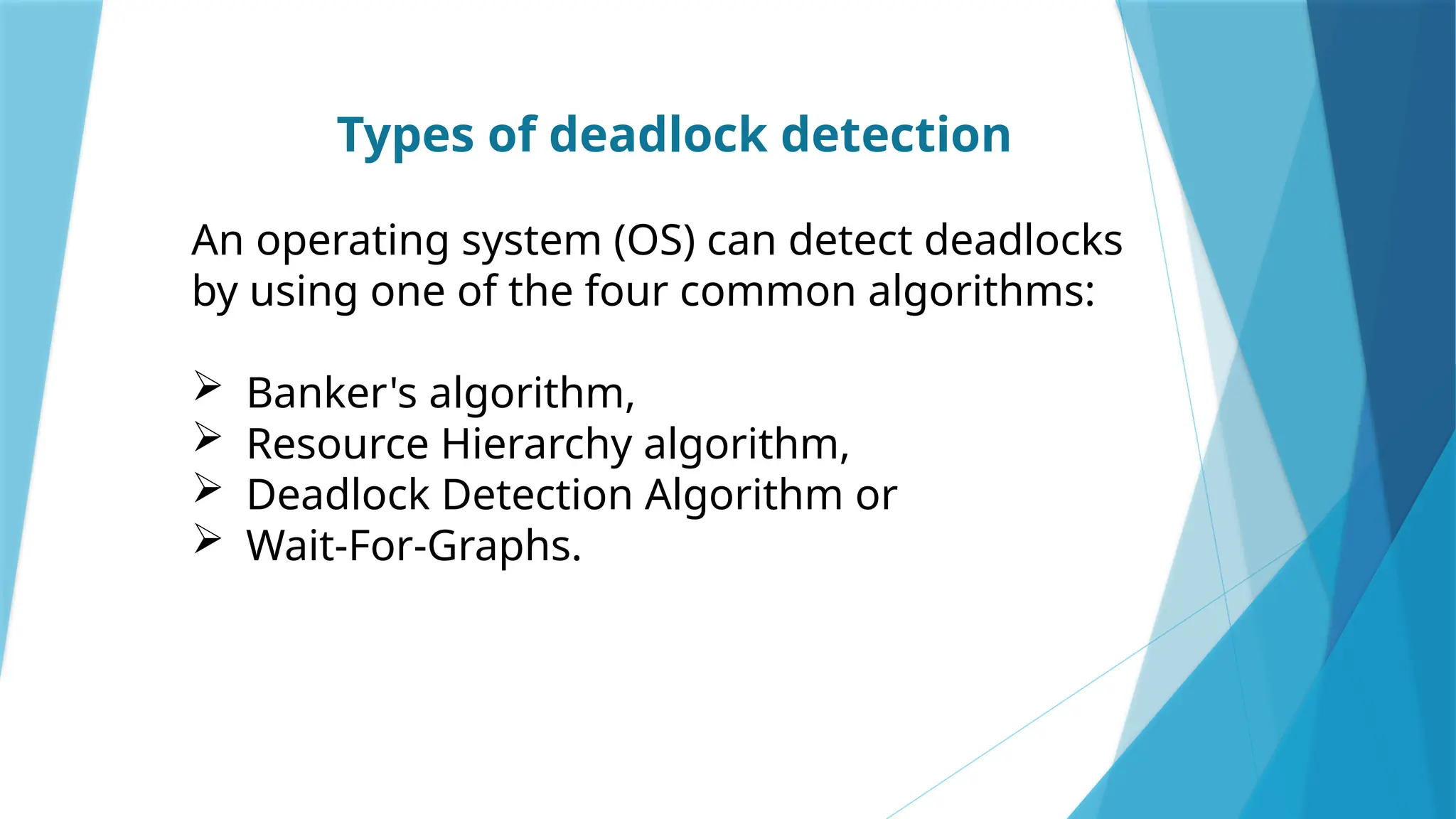 Types of deadlock detection
An operating system (OS) can detect deadlocks
by using one of the four common algorithms:
 Banker's algorithm,
 Resource Hierarchy algorithm,
 Deadlock Detection Algorithm or
 Wait-For-Graphs.
 