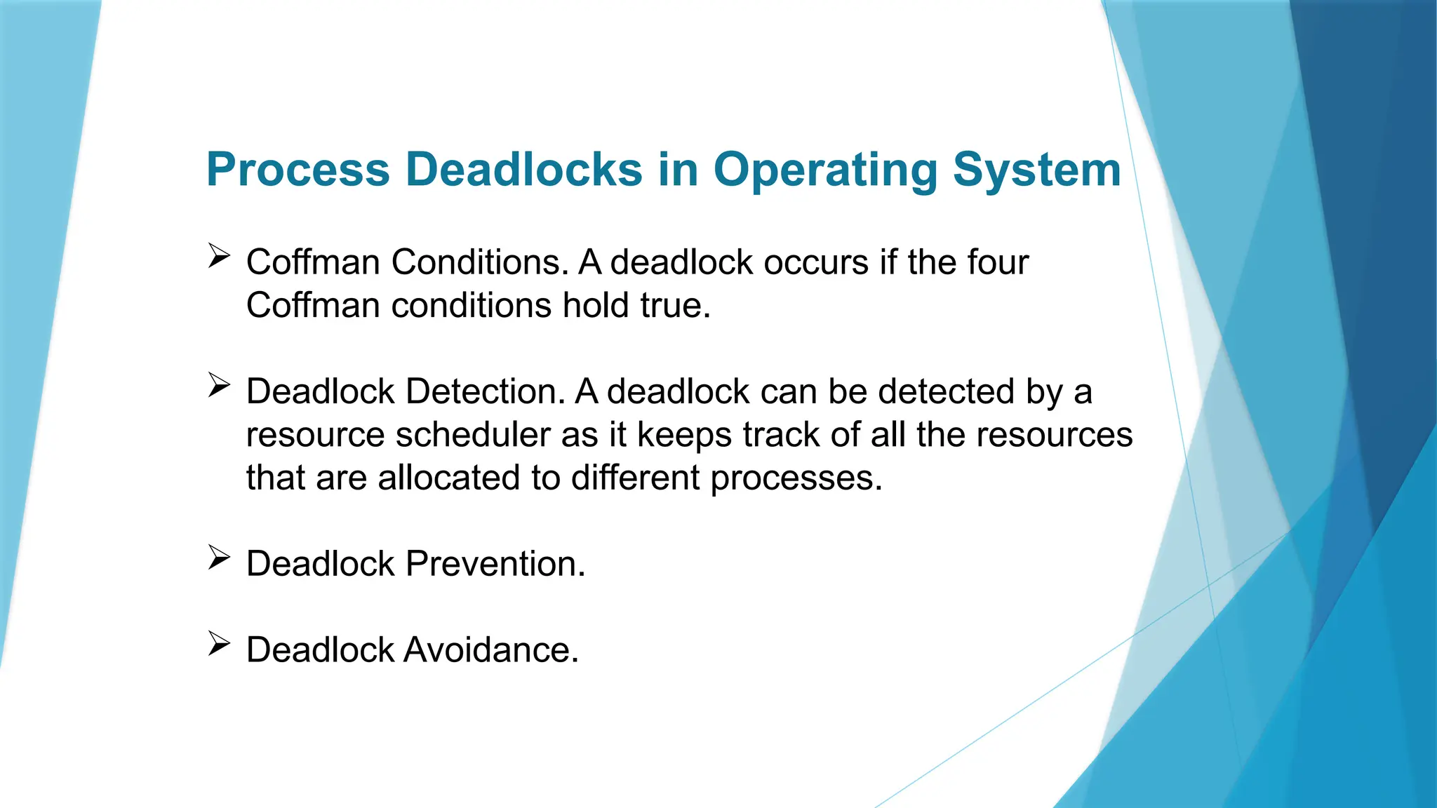 Process Deadlocks in Operating System
 Coffman Conditions. A deadlock occurs if the four
Coffman conditions hold true.
 Deadlock Detection. A deadlock can be detected by a
resource scheduler as it keeps track of all the resources
that are allocated to different processes.
 Deadlock Prevention.
 Deadlock Avoidance.
 
