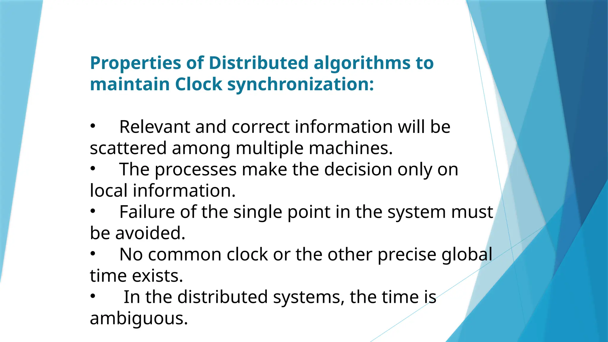 Properties of Distributed algorithms to
maintain Clock synchronization:
• Relevant and correct information will be
scattered among multiple machines.
• The processes make the decision only on
local information.
• Failure of the single point in the system must
be avoided.
• No common clock or the other precise global
time exists.
• In the distributed systems, the time is
ambiguous.
 