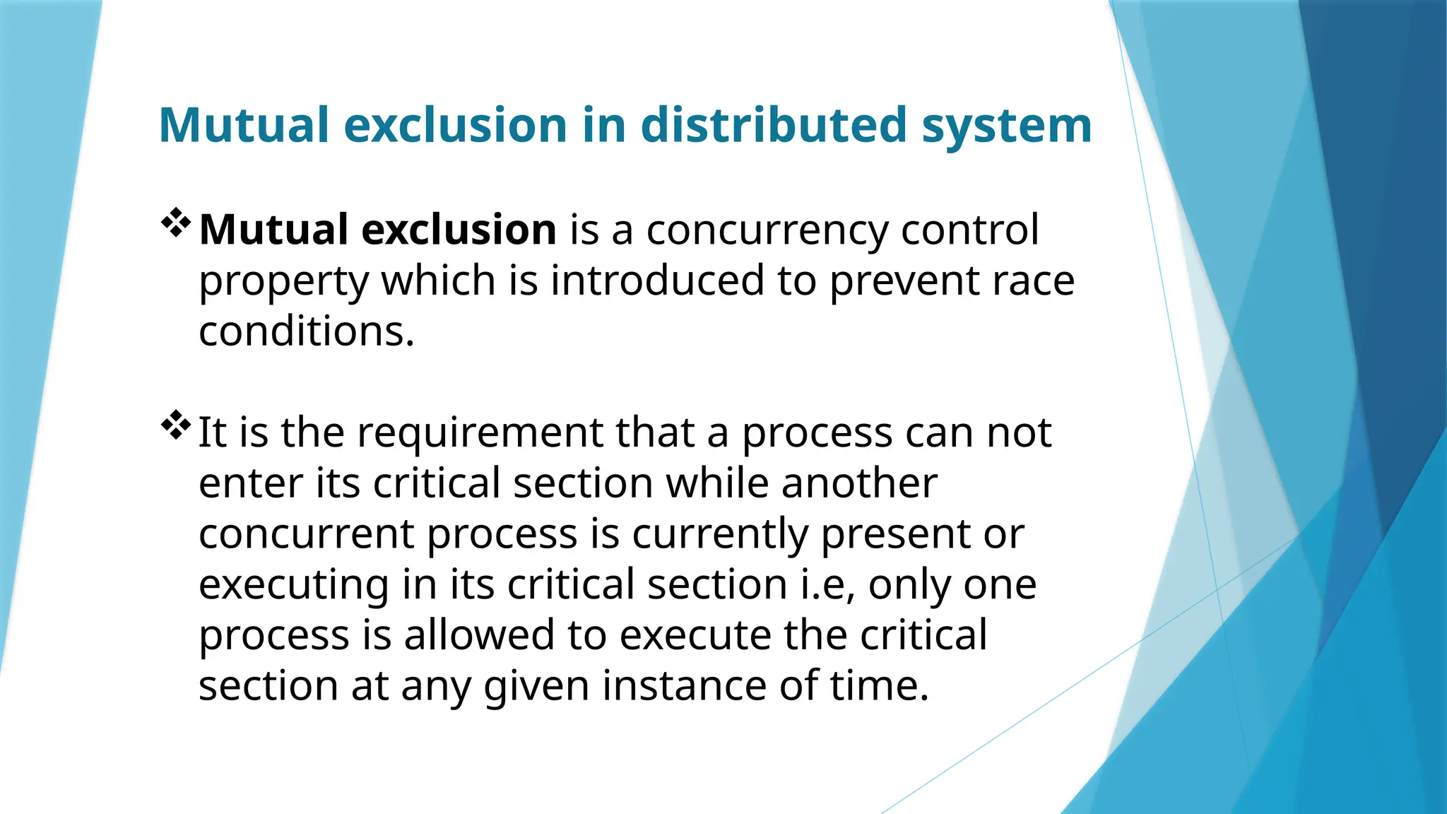 Mutual exclusion in distributed system
Mutual exclusion is a concurrency control
property which is introduced to prevent race
conditions.
It is the requirement that a process can not
enter its critical section while another
concurrent process is currently present or
executing in its critical section i.e, only one
process is allowed to execute the critical
section at any given instance of time.
 