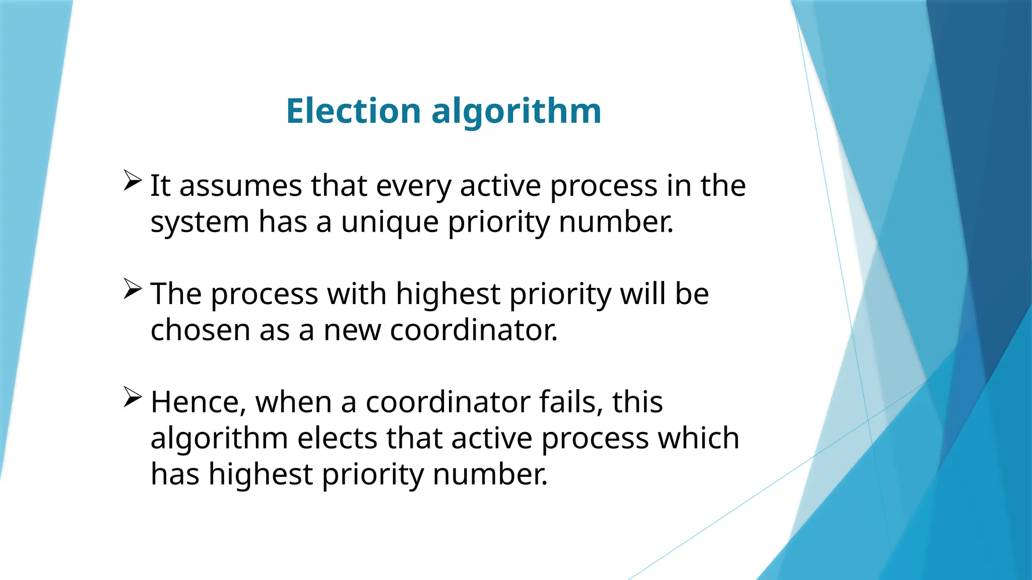 Election algorithm
 It assumes that every active process in the
system has a unique priority number.
 The process with highest priority will be
chosen as a new coordinator.
 Hence, when a coordinator fails, this
algorithm elects that active process which
has highest priority number.
 