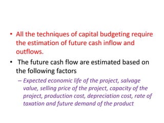 • All the techniques of capital budgeting require
  the estimation of future cash inflow and
  outflows.
• The future cash flow are estimated based on
  the following factors
  – Expected economic life of the project, salvage
    value, selling price of the project, capacity of the
    project, production cost, depreciation cost, rate of
    taxation and future demand of the product
 