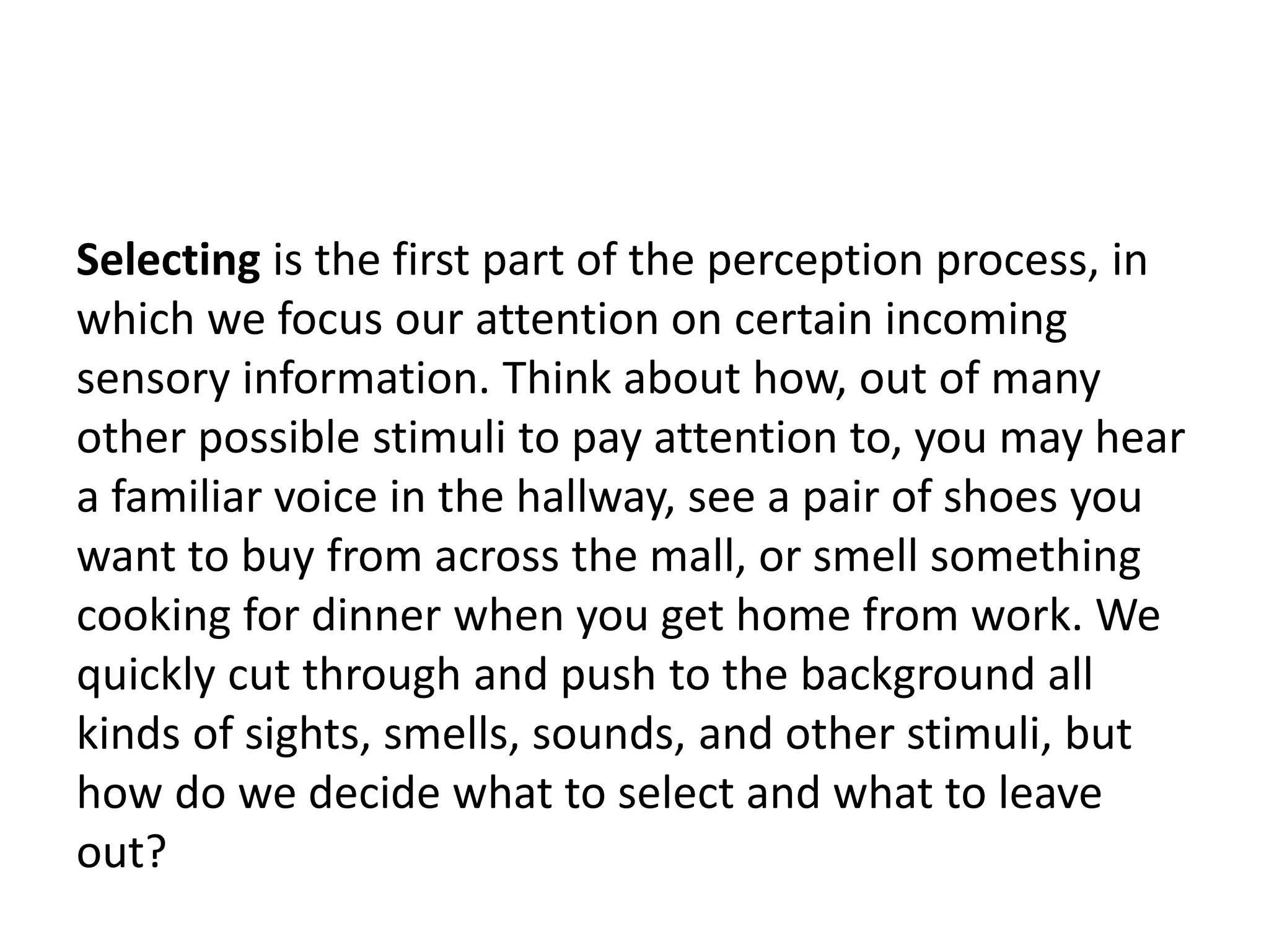 Selecting is the first part of the perception process, in
which we focus our attention on certain incoming
sensory information. Think about how, out of many
other possible stimuli to pay attention to, you may hear
a familiar voice in the hallway, see a pair of shoes you
want to buy from across the mall, or smell something
cooking for dinner when you get home from work. We
quickly cut through and push to the background all
kinds of sights, smells, sounds, and other stimuli, but
how do we decide what to select and what to leave
out?
 