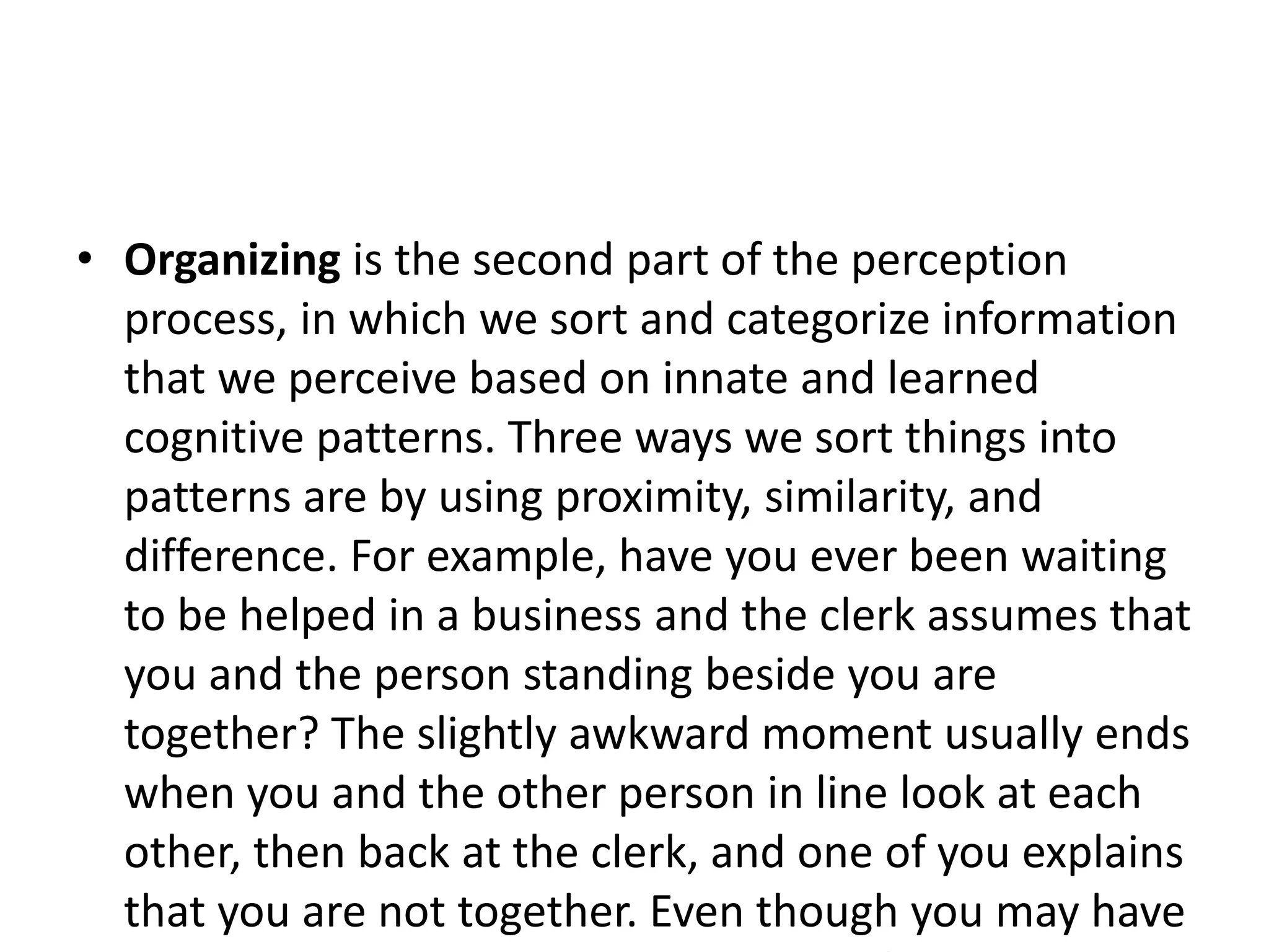 • Organizing is the second part of the perception
process, in which we sort and categorize information
that we perceive based on innate and learned
cognitive patterns. Three ways we sort things into
patterns are by using proximity, similarity, and
difference. For example, have you ever been waiting
to be helped in a business and the clerk assumes that
you and the person standing beside you are
together? The slightly awkward moment usually ends
when you and the other person in line look at each
other, then back at the clerk, and one of you explains
that you are not together. Even though you may have
 