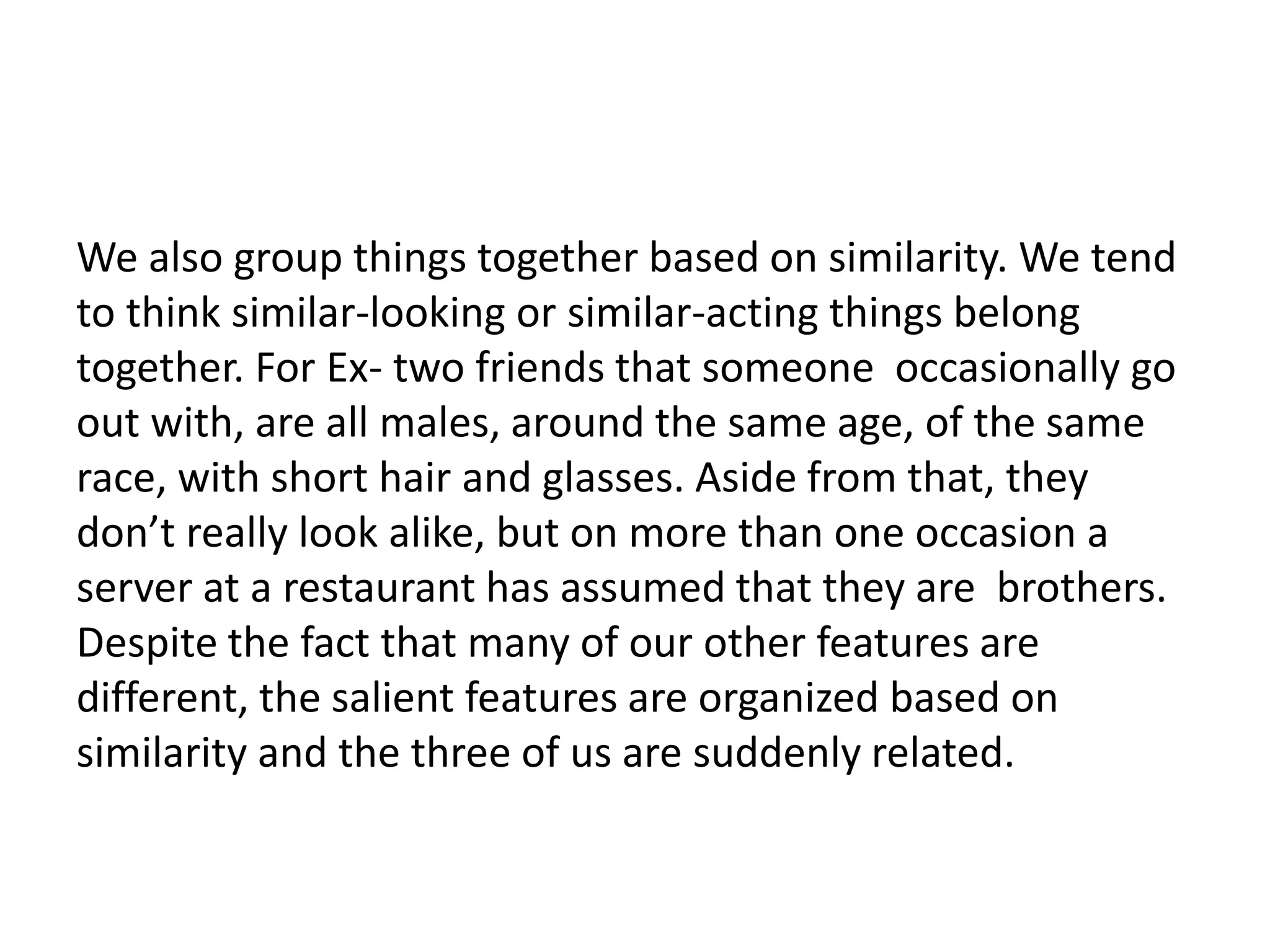 We also group things together based on similarity. We tend
to think similar-looking or similar-acting things belong
together. For Ex- two friends that someone occasionally go
out with, are all males, around the same age, of the same
race, with short hair and glasses. Aside from that, they
don’t really look alike, but on more than one occasion a
server at a restaurant has assumed that they are brothers.
Despite the fact that many of our other features are
different, the salient features are organized based on
similarity and the three of us are suddenly related.
 
