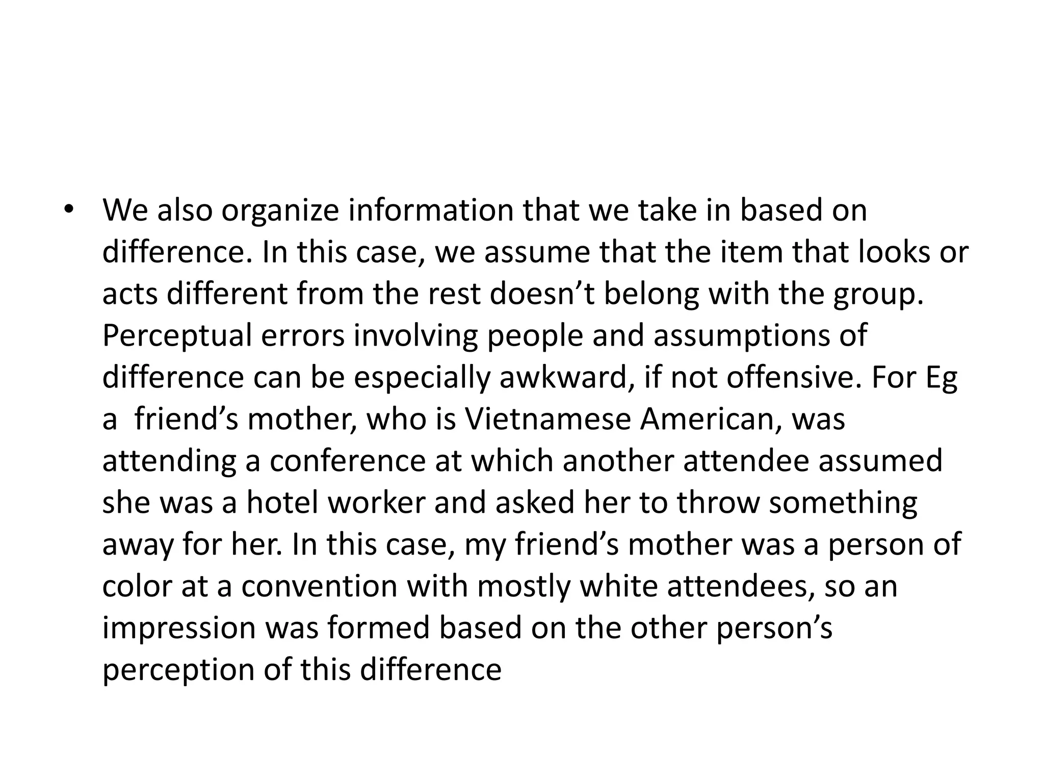 • We also organize information that we take in based on
difference. In this case, we assume that the item that looks or
acts different from the rest doesn’t belong with the group.
Perceptual errors involving people and assumptions of
difference can be especially awkward, if not offensive. For Eg
a friend’s mother, who is Vietnamese American, was
attending a conference at which another attendee assumed
she was a hotel worker and asked her to throw something
away for her. In this case, my friend’s mother was a person of
color at a convention with mostly white attendees, so an
impression was formed based on the other person’s
perception of this difference
 