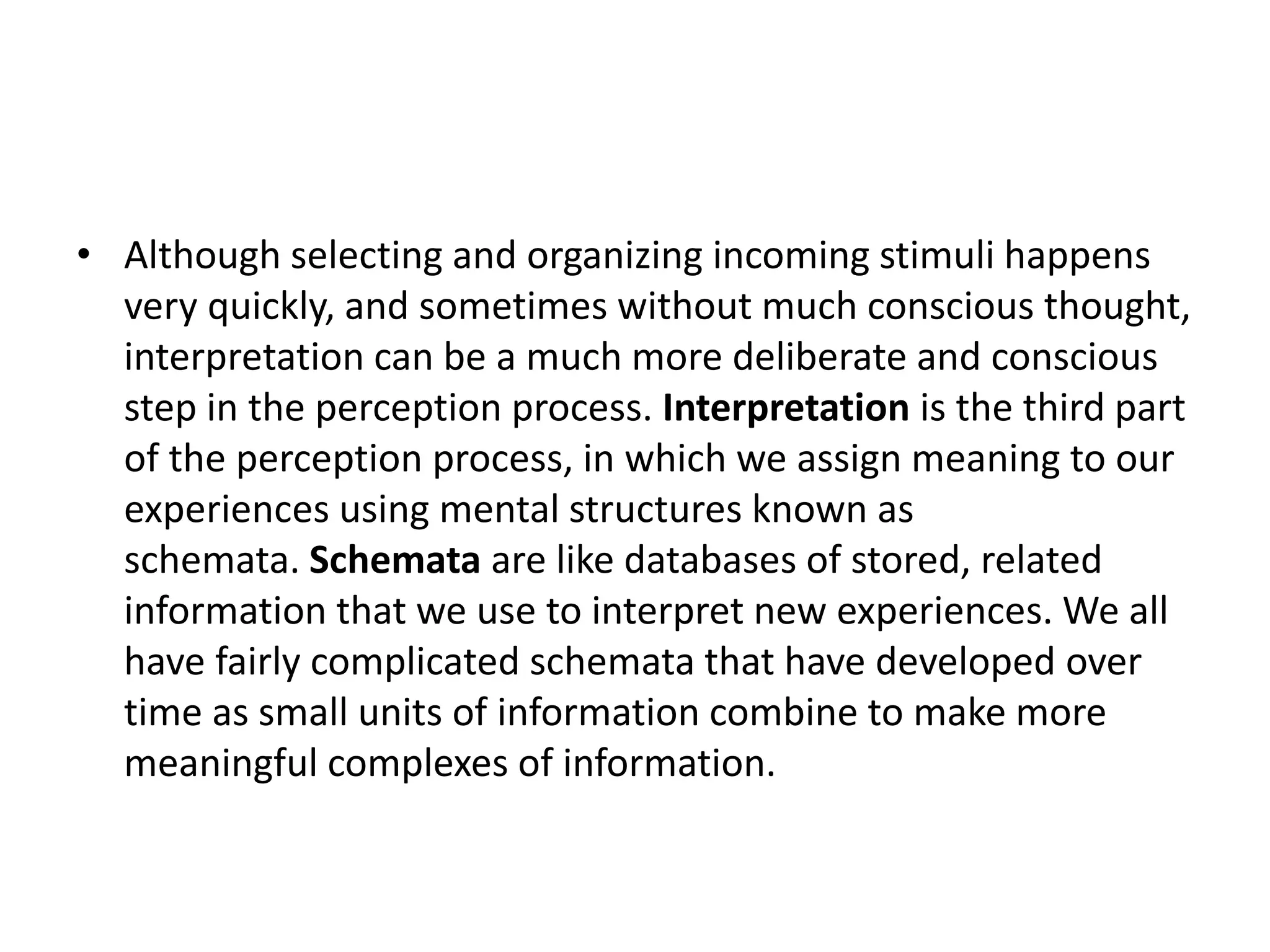 • Although selecting and organizing incoming stimuli happens
very quickly, and sometimes without much conscious thought,
interpretation can be a much more deliberate and conscious
step in the perception process. Interpretation is the third part
of the perception process, in which we assign meaning to our
experiences using mental structures known as
schemata. Schemata are like databases of stored, related
information that we use to interpret new experiences. We all
have fairly complicated schemata that have developed over
time as small units of information combine to make more
meaningful complexes of information.
 