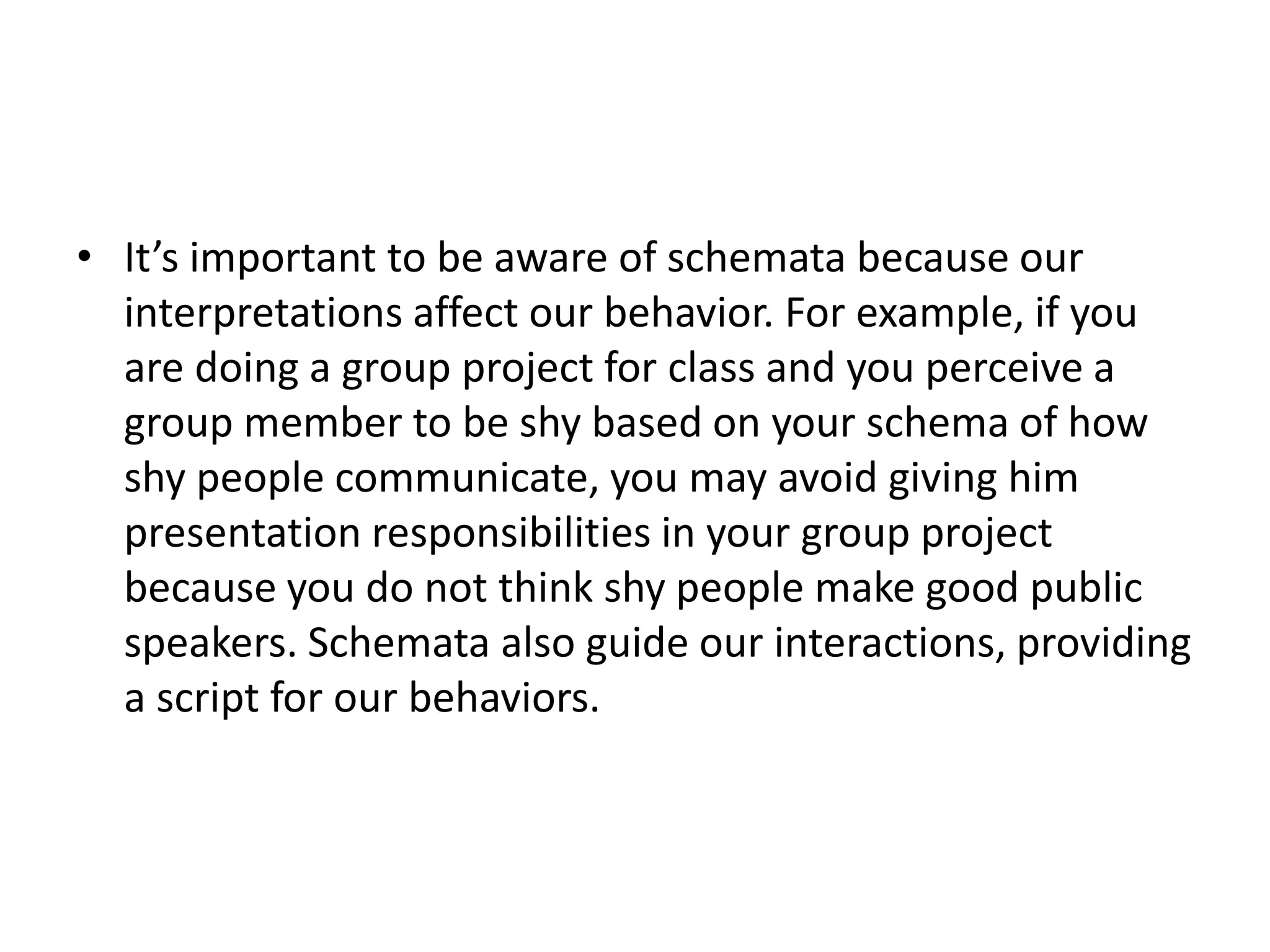 • It’s important to be aware of schemata because our
interpretations affect our behavior. For example, if you
are doing a group project for class and you perceive a
group member to be shy based on your schema of how
shy people communicate, you may avoid giving him
presentation responsibilities in your group project
because you do not think shy people make good public
speakers. Schemata also guide our interactions, providing
a script for our behaviors.
 