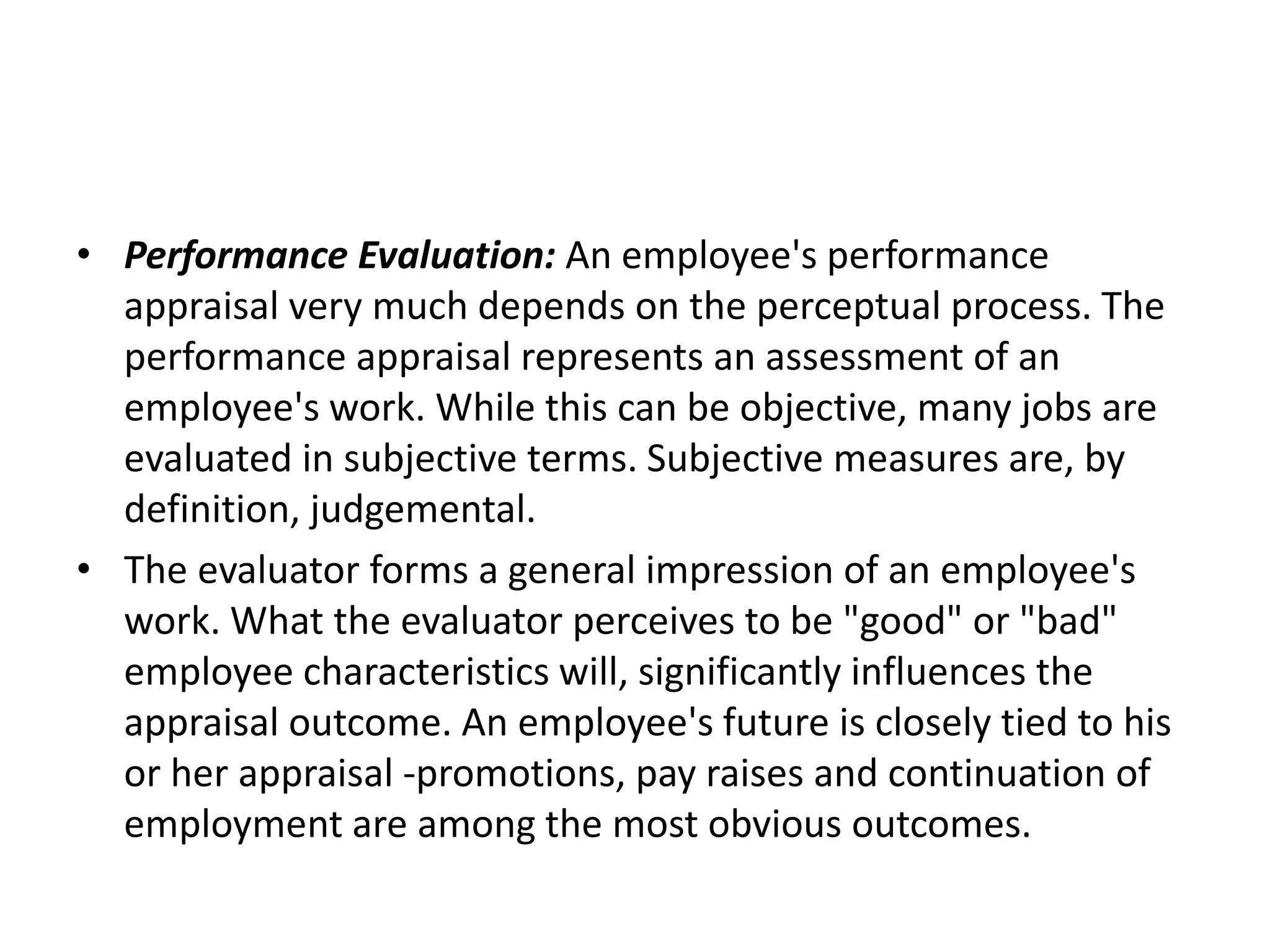 • Performance Evaluation: An employee's performance
appraisal very much depends on the perceptual process. The
performance appraisal represents an assessment of an
employee's work. While this can be objective, many jobs are
evaluated in subjective terms. Subjective measures are, by
definition, judgemental.
• The evaluator forms a general impression of an employee's
work. What the evaluator perceives to be "good" or "bad"
employee characteristics will, significantly influences the
appraisal outcome. An employee's future is closely tied to his
or her appraisal -promotions, pay raises and continuation of
employment are among the most obvious outcomes.
 