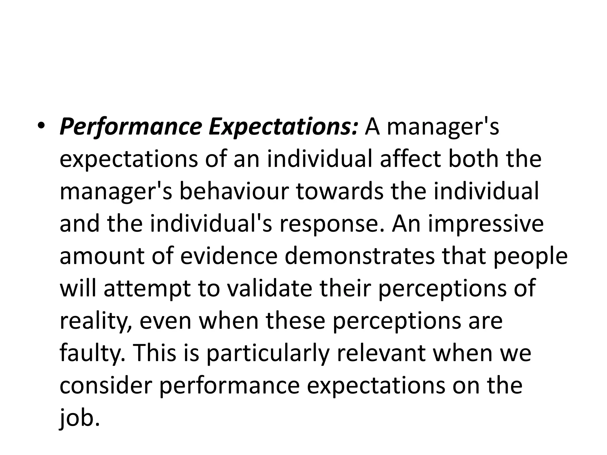 • Performance Expectations: A manager's
expectations of an individual affect both the
manager's behaviour towards the individual
and the individual's response. An impressive
amount of evidence demonstrates that people
will attempt to validate their perceptions of
reality, even when these perceptions are
faulty. This is particularly relevant when we
consider performance expectations on the
job.
 