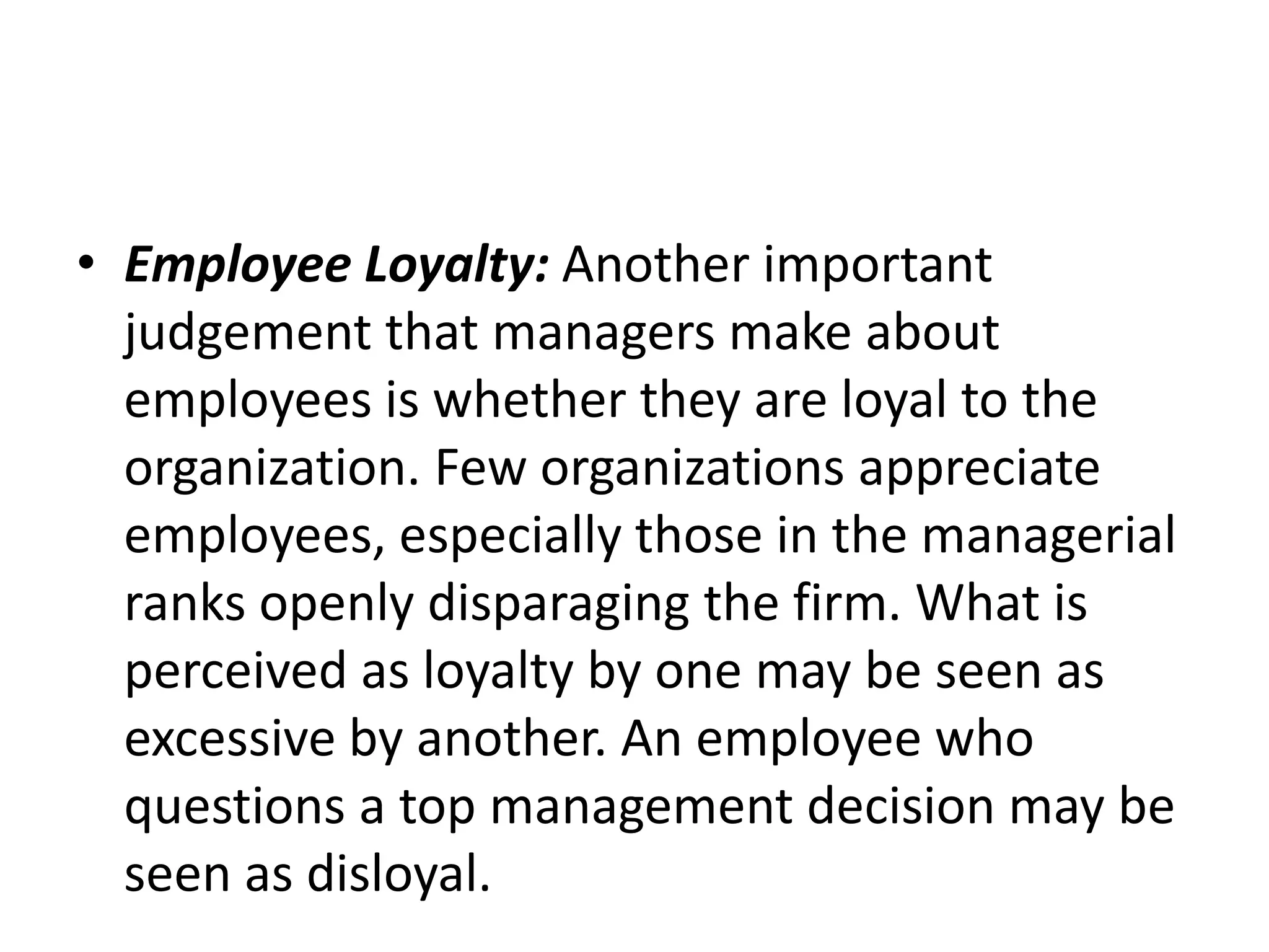 • Employee Loyalty: Another important
judgement that managers make about
employees is whether they are loyal to the
organization. Few organizations appreciate
employees, especially those in the managerial
ranks openly disparaging the firm. What is
perceived as loyalty by one may be seen as
excessive by another. An employee who
questions a top management decision may be
seen as disloyal.
 