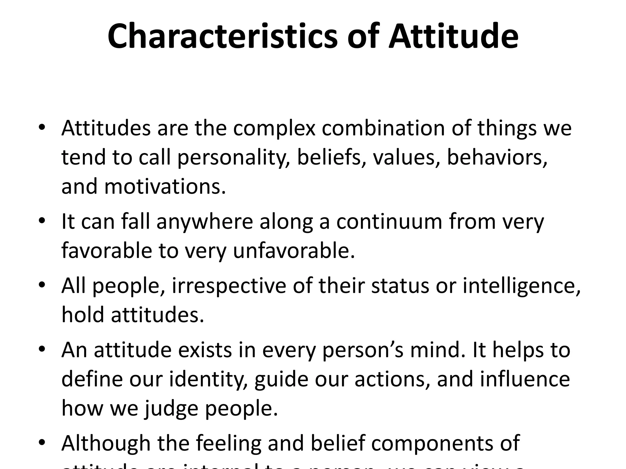 Characteristics of Attitude
• Attitudes are the complex combination of things we
tend to call personality, beliefs, values, behaviors,
and motivations.
• It can fall anywhere along a continuum from very
favorable to very unfavorable.
• All people, irrespective of their status or intelligence,
hold attitudes.
• An attitude exists in every person’s mind. It helps to
define our identity, guide our actions, and influence
how we judge people.
• Although the feeling and belief components of
 