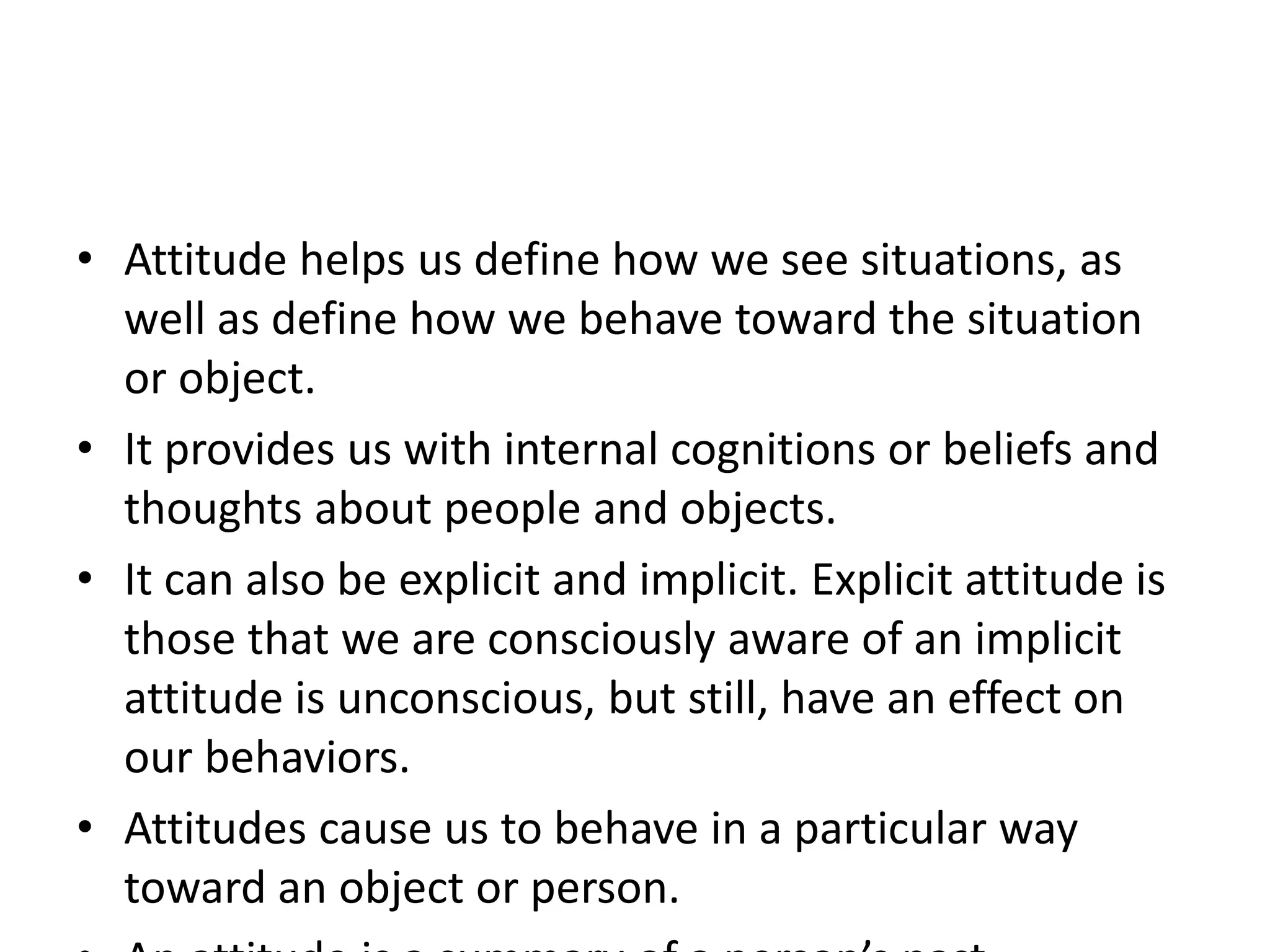 • Attitude helps us define how we see situations, as
well as define how we behave toward the situation
or object.
• It provides us with internal cognitions or beliefs and
thoughts about people and objects.
• It can also be explicit and implicit. Explicit attitude is
those that we are consciously aware of an implicit
attitude is unconscious, but still, have an effect on
our behaviors.
• Attitudes cause us to behave in a particular way
toward an object or person.
 