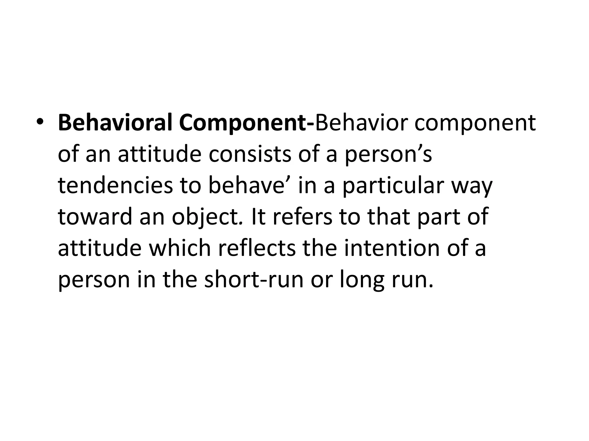 • Behavioral Component-Behavior component
of an attitude consists of a person’s
tendencies to behave’ in a particular way
toward an object. It refers to that part of
attitude which reflects the intention of a
person in the short-run or long run.
 
