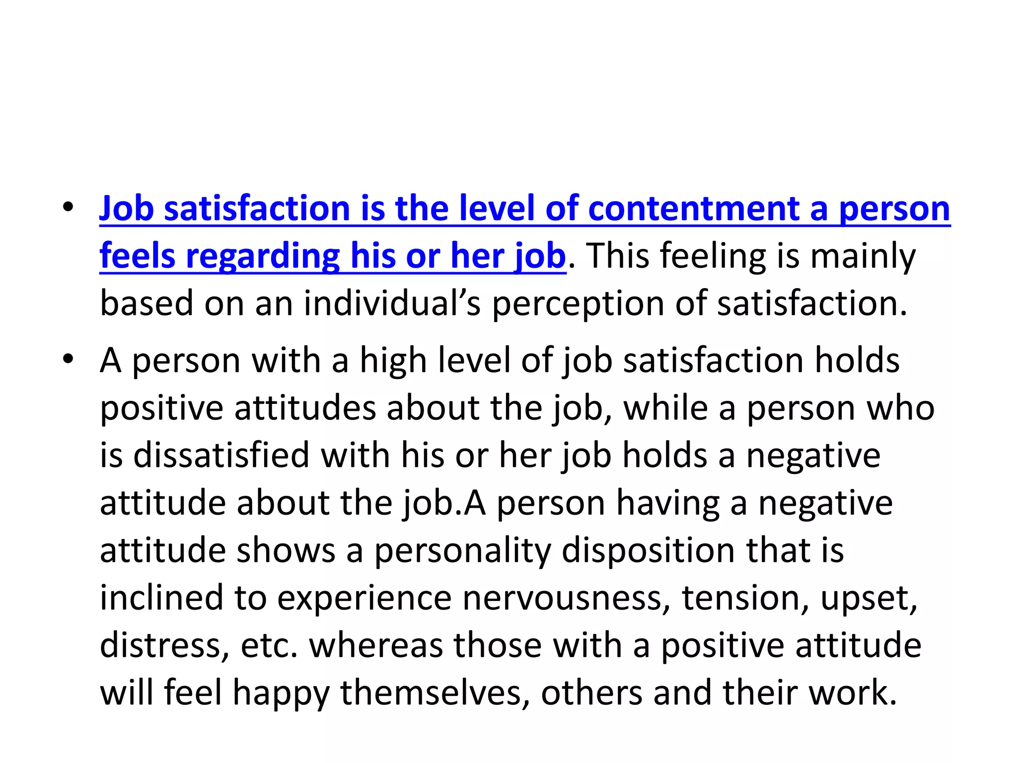 • Job satisfaction is the level of contentment a person
feels regarding his or her job. This feeling is mainly
based on an individual’s perception of satisfaction.
• A person with a high level of job satisfaction holds
positive attitudes about the job, while a person who
is dissatisfied with his or her job holds a negative
attitude about the job.A person having a negative
attitude shows a personality disposition that is
inclined to experience nervousness, tension, upset,
distress, etc. whereas those with a positive attitude
will feel happy themselves, others and their work.
 