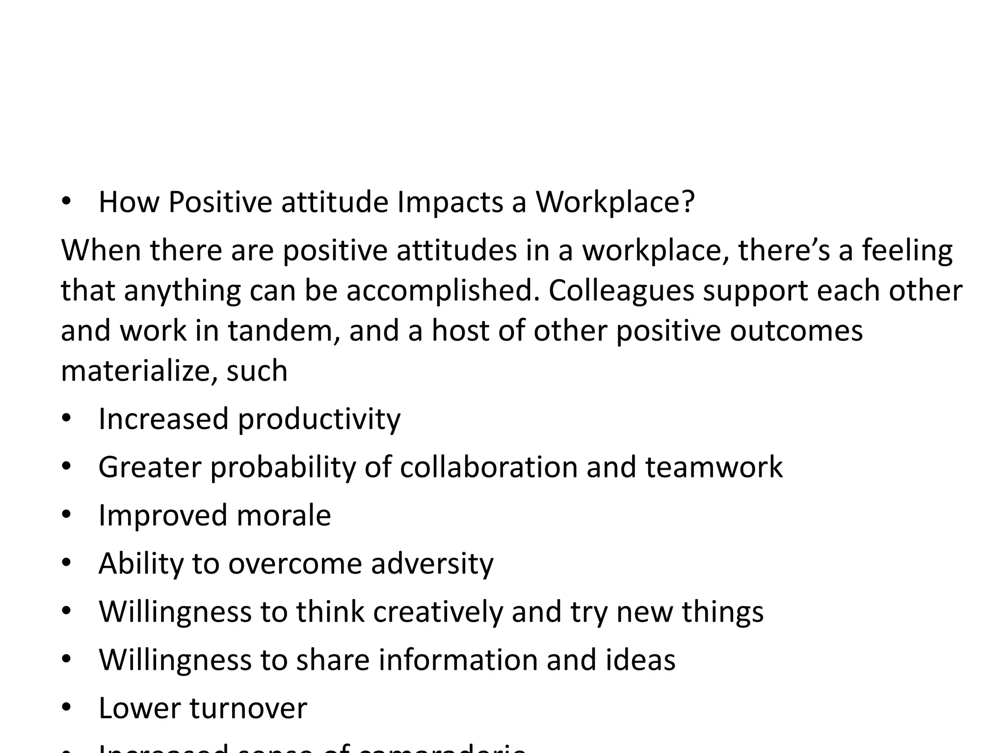 • How Positive attitude Impacts a Workplace?
When there are positive attitudes in a workplace, there’s a feeling
that anything can be accomplished. Colleagues support each other
and work in tandem, and a host of other positive outcomes
materialize, such
• Increased productivity
• Greater probability of collaboration and teamwork
• Improved morale
• Ability to overcome adversity
• Willingness to think creatively and try new things
• Willingness to share information and ideas
• Lower turnover
 