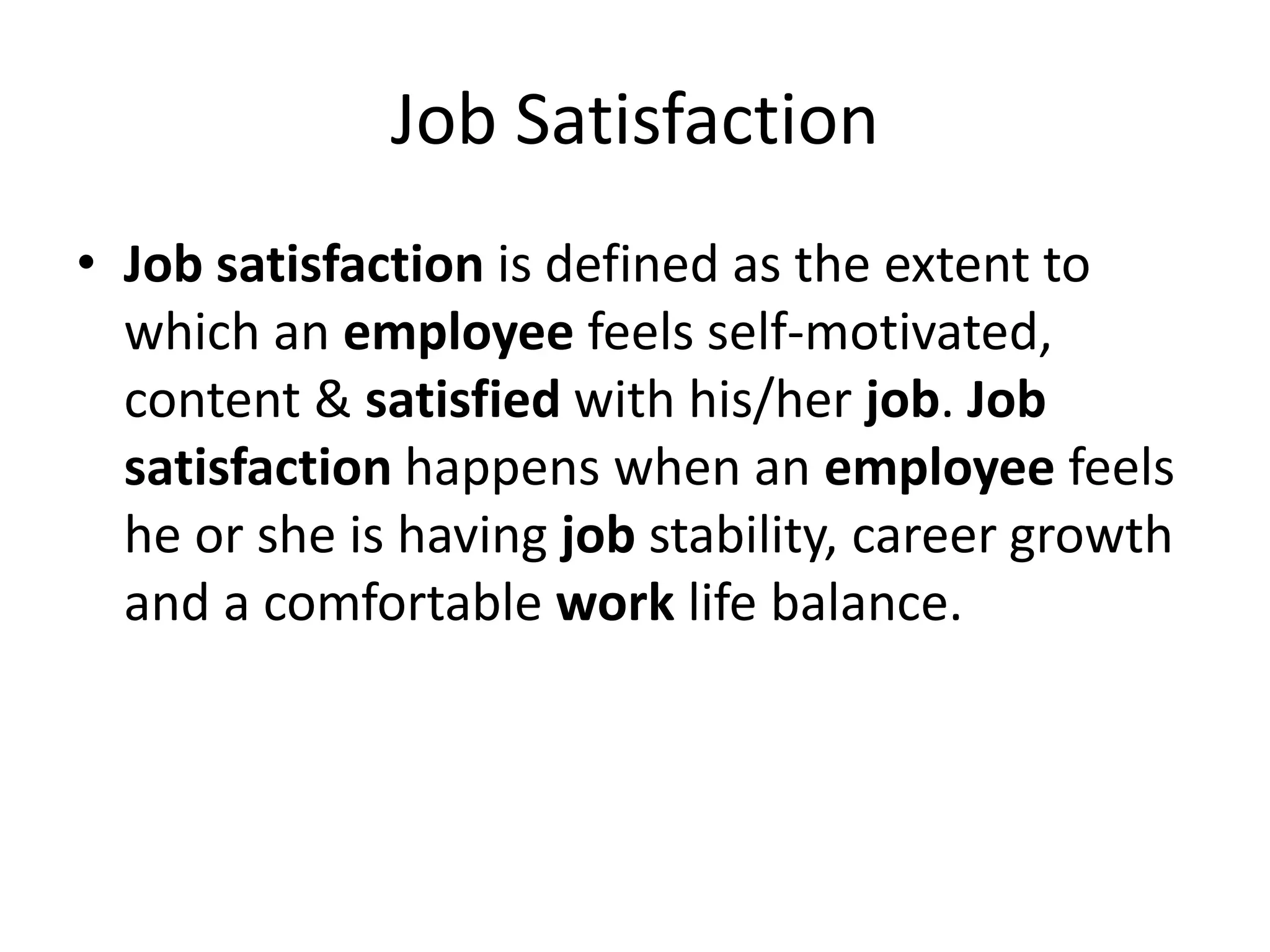 Job Satisfaction
• Job satisfaction is defined as the extent to
which an employee feels self-motivated,
content & satisfied with his/her job. Job
satisfaction happens when an employee feels
he or she is having job stability, career growth
and a comfortable work life balance.
 