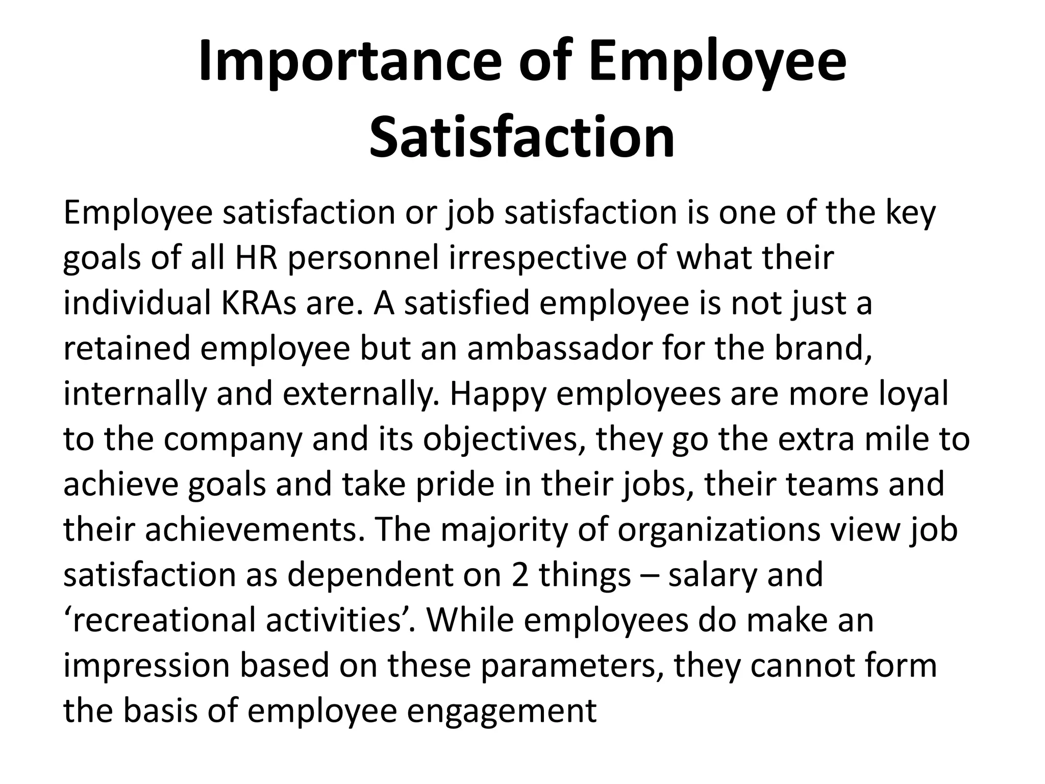 Importance of Employee
Satisfaction
Employee satisfaction or job satisfaction is one of the key
goals of all HR personnel irrespective of what their
individual KRAs are. A satisfied employee is not just a
retained employee but an ambassador for the brand,
internally and externally. Happy employees are more loyal
to the company and its objectives, they go the extra mile to
achieve goals and take pride in their jobs, their teams and
their achievements. The majority of organizations view job
satisfaction as dependent on 2 things – salary and
‘recreational activities’. While employees do make an
impression based on these parameters, they cannot form
the basis of employee engagement
 