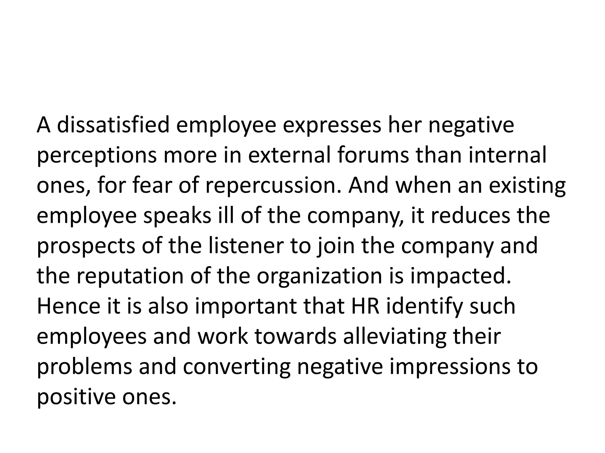 A dissatisfied employee expresses her negative
perceptions more in external forums than internal
ones, for fear of repercussion. And when an existing
employee speaks ill of the company, it reduces the
prospects of the listener to join the company and
the reputation of the organization is impacted.
Hence it is also important that HR identify such
employees and work towards alleviating their
problems and converting negative impressions to
positive ones.
 