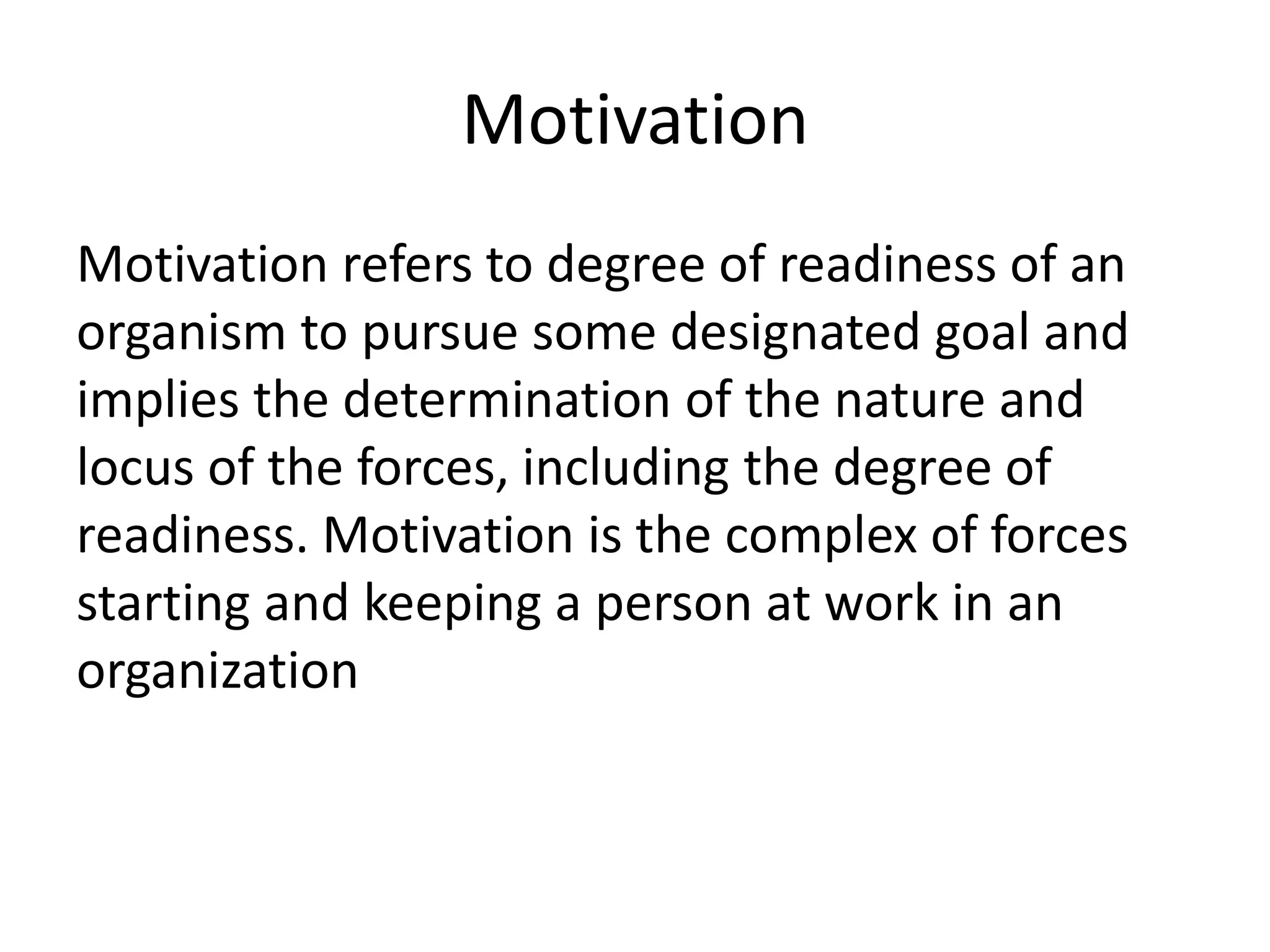 Motivation
Motivation refers to degree of readiness of an
organism to pursue some designated goal and
implies the determination of the nature and
locus of the forces, including the degree of
readiness. Motivation is the complex of forces
starting and keeping a person at work in an
organization
 